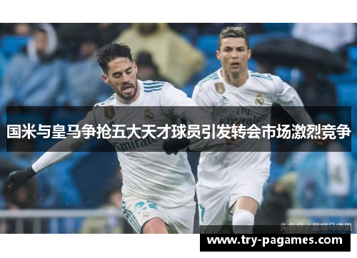 国米与皇马争抢五大天才球员引发转会市场激烈竞争