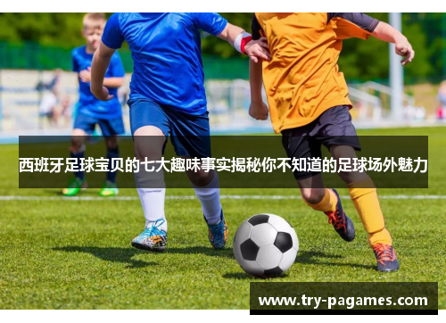 西班牙足球宝贝的七大趣味事实揭秘你不知道的足球场外魅力
