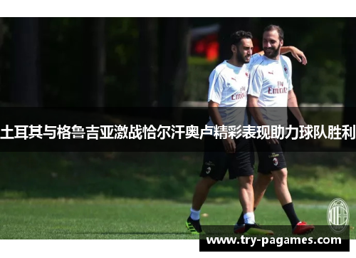 土耳其与格鲁吉亚激战恰尔汗奥卢精彩表现助力球队胜利