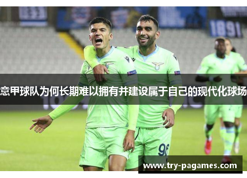 意甲球队为何长期难以拥有并建设属于自己的现代化球场 意甲球队为何长期难以拥有并建设属于自己的现代化球场