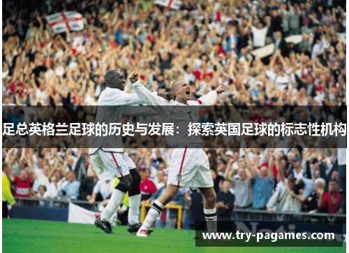 足总英格兰足球的历史与发展：探索英国足球的标志性机构