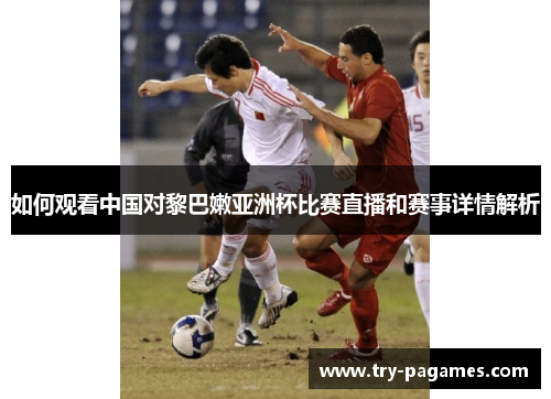 如何观看中国对黎巴嫩亚洲杯比赛直播和赛事详情解析 如何观看中国对黎巴嫩亚洲杯比赛直播和赛事详情解析