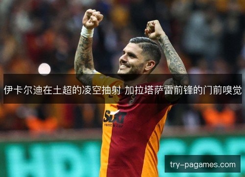 伊卡尔迪在土超的凌空抽射 加拉塔萨雷前锋的门前嗅觉